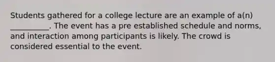 Students gathered for a college lecture are an example of a(n) __________. The event has a pre established schedule and norms, and interaction among participants is likely. The crowd is considered essential to the event.