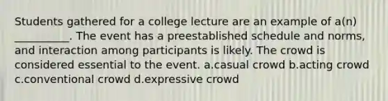 Students gathered for a college lecture are an example of a(n) __________. The event has a preestablished schedule and norms, and interaction among participants is likely. The crowd is considered essential to the event. a.casual crowd b.acting crowd c.conventional crowd d.expressive crowd