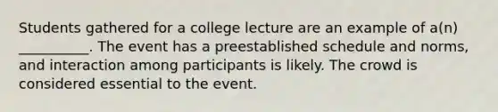 Students gathered for a college lecture are an example of a(n) __________. The event has a preestablished schedule and norms, and interaction among participants is likely. The crowd is considered essential to the event.