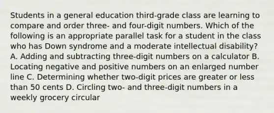 Students in a general education third-grade class are learning to compare and order three- and four-digit numbers. Which of the following is an appropriate parallel task for a student in the class who has Down syndrome and a moderate intellectual disability? A. Adding and subtracting three-digit numbers on a calculator B. Locating negative and positive numbers on an enlarged <a href='https://www.questionai.com/knowledge/kXggUsi0FB-number-line' class='anchor-knowledge'>number line</a> C. Determining whether two-digit prices are greater or <a href='https://www.questionai.com/knowledge/k7BtlYpAMX-less-than' class='anchor-knowledge'>less than</a> 50 cents D. Circling two- and three-digit numbers in a weekly grocery circular