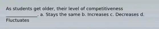 As students get older, their level of competitiveness ______________. a. Stays the same b. Increases c. Decreases d. Fluctuates