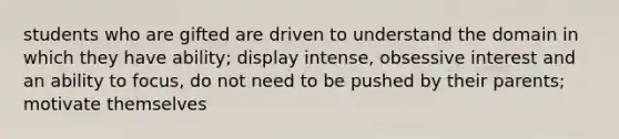 students who are gifted are driven to understand the domain in which they have ability; display intense, obsessive interest and an ability to focus, do not need to be pushed by their parents; motivate themselves