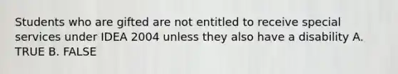 Students who are gifted are not entitled to receive special services under IDEA 2004 unless they also have a disability A. TRUE B. FALSE