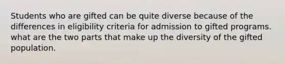 Students who are gifted can be quite diverse because of the differences in eligibility criteria for admission to gifted programs. what are the two parts that make up the diversity of the gifted population.