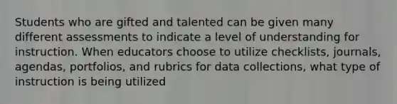 Students who are gifted and talented can be given many different assessments to indicate a level of understanding for instruction. When educators choose to utilize checklists, journals, agendas, portfolios, and rubrics for data collections, what type of instruction is being utilized