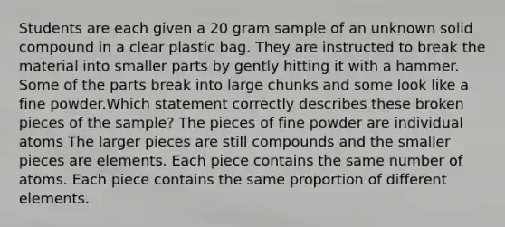 Students are each given a 20 gram sample of an unknown solid compound in a clear plastic bag. They are instructed to break the material into smaller parts by gently hitting it with a hammer. Some of the parts break into large chunks and some look like a fine powder.Which statement correctly describes these broken pieces of the sample? The pieces of fine powder are individual atoms The larger pieces are still compounds and the smaller pieces are elements. Each piece contains the same number of atoms. Each piece contains the same proportion of different elements.