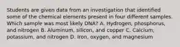 Students are given data from an investigation that identified some of the chemical elements present in four different samples. Which sample was most likely DNA? A. Hydrogen, phosphorus, and nitrogen B. Aluminum, silicon, and copper C. Calcium, potassium, and nitrogen D. Iron, oxygen, and magnesium