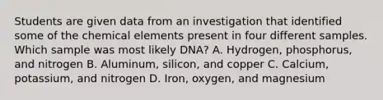 Students are given data from an investigation that identified some of the chemical elements present in four different samples. Which sample was most likely DNA? A. Hydrogen, phosphorus, and nitrogen B. Aluminum, silicon, and copper C. Calcium, potassium, and nitrogen D. Iron, oxygen, and magnesium