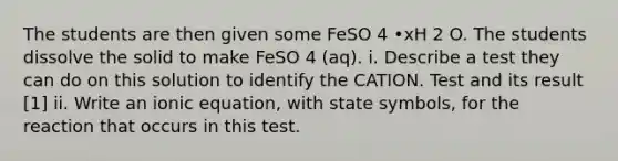 The students are then given some FeSO 4 •xH 2 O. The students dissolve the solid to make FeSO 4 (aq). i. Describe a test they can do on this solution to identify the CATION. Test and its result [1] ii. Write an ionic equation, with state symbols, for the reaction that occurs in this test.