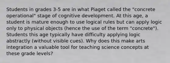 Students in grades 3-5 are in what Piaget called the "concrete operational" stage of cognitive development. At this age, a student is mature enough to use logical rules but can apply logic only to physical objects (hence the use of the term "concrete"). Students this age typically have difficulty applying logic abstractly (without visible cues). Why does this make arts integration a valuable tool for teaching science concepts at these grade levels?