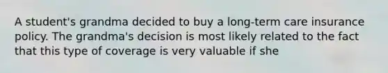 A student's grandma decided to buy a long-term care insurance policy. The grandma's decision is most likely related to the fact that this type of coverage is very valuable if she