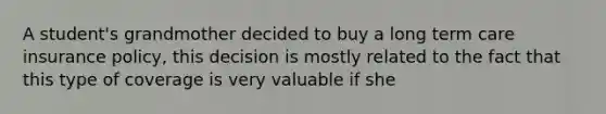 A student's grandmother decided to buy a long term care insurance policy, this decision is mostly related to the fact that this type of coverage is very valuable if she
