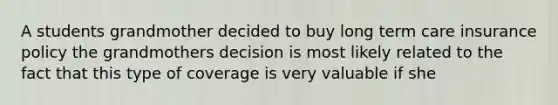 A students grandmother decided to buy long term care insurance policy the grandmothers decision is most likely related to the fact that this type of coverage is very valuable if she