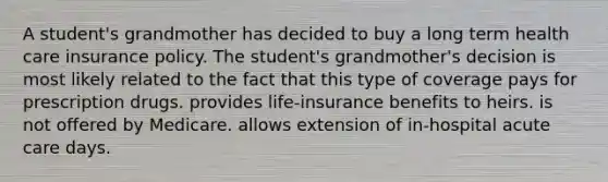 A student's grandmother has decided to buy a long term health care insurance policy. The student's grandmother's decision is most likely related to the fact that this type of coverage pays for prescription drugs. provides life-insurance benefits to heirs. is not offered by Medicare. allows extension of in-hospital acute care days.