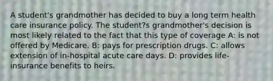 A student's grandmother has decided to buy a long term health care insurance policy. The student?s grandmother's decision is most likely related to the fact that this type of coverage A: is not offered by Medicare. B: pays for prescription drugs. C: allows extension of in-hospital acute care days. D: provides life-insurance benefits to heirs.