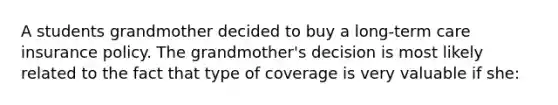 A students grandmother decided to buy a long-term care insurance policy. The grandmother's decision is most likely related to the fact that type of coverage is very valuable if she: