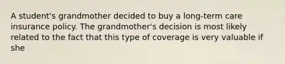 A student's grandmother decided to buy a long-term care insurance policy. The grandmother's decision is most likely related to the fact that this type of coverage is very valuable if she