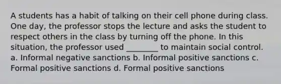 A students has a habit of talking on their cell phone during class. One day, the professor stops the lecture and asks the student to respect others in the class by turning off the phone. In this situation, the professor used ________ to maintain social control. a. Informal negative sanctions b. Informal positive sanctions c. Formal positive sanctions d. Formal positive sanctions