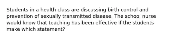 Students in a health class are discussing birth control and prevention of sexually transmitted disease. The school nurse would know that teaching has been effective if the students make which statement?