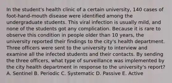 In the student's health clinic of a certain university, 140 cases of foot-hand-mouth disease were identified among the undergraduate students. This viral infection is usually mild, and none of the students got any complication. Because it is rare to observe this condition in people older than 10 years, the university reported their findings to the city's health department. Three officers were sent to the university to interview and examine all the infected students and their contacts. By sending the three officers, what type of surveillance was implemented by the city health department in response to the university's report? A. Sentinel B. Periodic C. Systematic D. Passive E. Active