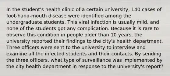 In the student's health clinic of a certain university, 140 cases of foot-hand-mouth disease were identified among the undergraduate students. This viral infection is usually mild, and none of the students got any complication. Because it is rare to observe this condition in people older than 10 years, the university reported their findings to the city's health department. Three officers were sent to the university to interview and examine all the infected students and their contacts. By sending the three officers, what type of surveillance was implemented by the city health department in response to the university's report?