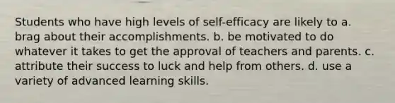 Students who have high levels of self-efficacy are likely to a. brag about their accomplishments. b. be motivated to do whatever it takes to get the approval of teachers and parents. c. attribute their success to luck and help from others. d. use a variety of advanced learning skills.