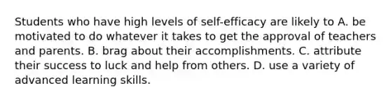 Students who have high levels of self-efficacy are likely to A. be motivated to do whatever it takes to get the approval of teachers and parents. B. brag about their accomplishments. C. attribute their success to luck and help from others. D. use a variety of advanced learning skills.