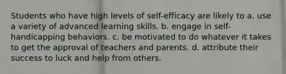 Students who have high levels of self-efficacy are likely to a. use a variety of advanced learning skills. b. engage in self-handicapping behaviors. c. be motivated to do whatever it takes to get the approval of teachers and parents. d. attribute their success to luck and help from others.