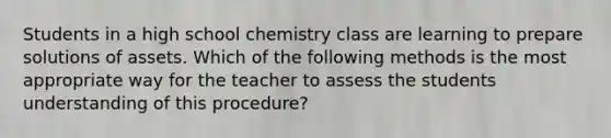 Students in a high school chemistry class are learning to prepare solutions of assets. Which of the following methods is the most appropriate way for the teacher to assess the students understanding of this procedure?