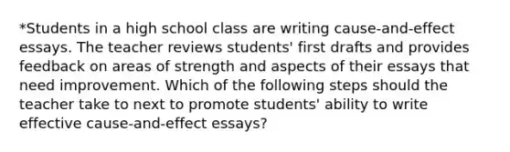 *Students in a high school class are writing cause-and-effect essays. The teacher reviews students' first drafts and provides feedback on areas of strength and aspects of their essays that need improvement. Which of the following steps should the teacher take to next to promote students' ability to write effective cause-and-effect essays?