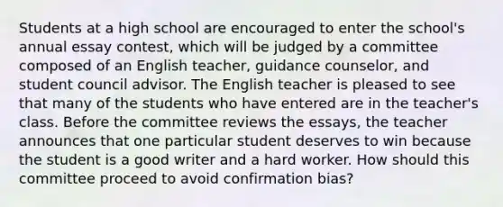 Students at a high school are encouraged to enter the school's annual essay contest, which will be judged by a committee composed of an English teacher, guidance counselor, and student council advisor. The English teacher is pleased to see that many of the students who have entered are in the teacher's class. Before the committee reviews the essays, the teacher announces that one particular student deserves to win because the student is a good writer and a hard worker. How should this committee proceed to avoid confirmation bias?