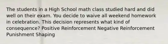 The students in a High School math class studied hard and did well on their exam. You decide to waive all weekend homework in celebration. This decision represents what kind of consequence? Positive Reinforcement Negative Reinforcement Punishment Shaping