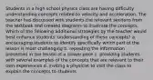 Students in a high school physics class are having difficulty understanding concepts related to velocity and acceleration. The teacher has discussed with students the relevant sections from the textbook and created diagrams to illustrate the concepts. Which of the following additional strategies by the teacher would best enhance students' understanding of these concepts? a. encouraging students to identify specifically which part of the lesson is most challenging b. repeating the information presented in the lesson at a slower pace c. providing students with several examples of the concepts that are relevant to their own experiences d. inviting a physicist to visit the class to explain the concepts to students