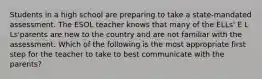 Students in a high school are preparing to take a state-mandated assessment. The ESOL teacher knows that many of the ELLs' E L Ls'parents are new to the country and are not familiar with the assessment. Which of the following is the most appropriate first step for the teacher to take to best communicate with the parents?