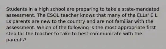 Students in a high school are preparing to take a state-mandated assessment. The ESOL teacher knows that many of the ELLs' E L Ls'parents are new to the country and are not familiar with the assessment. Which of the following is the most appropriate first step for the teacher to take to best communicate with the parents?