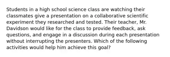 Students in a high school science class are watching their classmates give a presentation on a collaborative scientific experiment they researched and tested. Their teacher, Mr. Davidson would like for the class to provide feedback, ask questions, and engage in a discussion during each presentation without interrupting the presenters. Which of the following activities would help him achieve this goal?