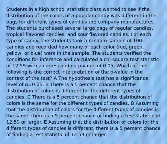 Students in a high school statistics class wanted to see if the distribution of the colors of a popular candy was different in the bags for different types of candies the company manufactures. The students purchased several large bags of regular candies, tropical-flavored candies, and sour-flavored candies. For each type of candy, the students took a random sample of 100 candies and recorded how many of each color (red, green, yellow, or blue) were in the sample. The students verified the conditions for inference and calculated a chi-square test statistic of 12.59 with a corresponding p-value of 0.05. Which of the following is the correct interpretation of the p-value in the context of the test? A The hypothesis test has a significance level of α=0.05. B There is a 5 percent chance that the distribution of colors is different for the different types of candies. C There is a 5 percent chance that the distribution of colors is the same for the different types of candies. D Assuming that the distribution of colors for the different types of candies is the same, there is a 5 percent chance of finding a test statistic of 12.59 or larger. E Assuming that the distribution of colors for the different types of candies is different, there is a 5 percent chance of finding a test statistic of 12.59 or larger.