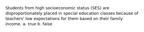 Students from high socioeconomic status (SES) are disproportionately placed in special education classes because of teachers' low expectations for them based on their family income. a. true b. false