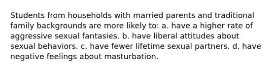 Students from households with married parents and traditional family backgrounds are more likely to: a. have a higher rate of aggressive sexual fantasies. b. have liberal attitudes about sexual behaviors. c. have fewer lifetime sexual partners. d. have negative feelings about masturbation.