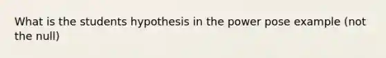 What is the students hypothesis in the power pose example (not the null)