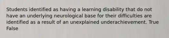 Students identified as having a learning disability that do not have an underlying neurological base for their difficulties are identified as a result of an unexplained underachievement. True False