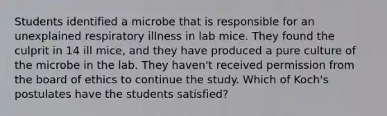 Students identified a microbe that is responsible for an unexplained respiratory illness in lab mice. They found the culprit in 14 ill mice, and they have produced a pure culture of the microbe in the lab. They haven't received permission from the board of ethics to continue the study. Which of Koch's postulates have the students satisfied?