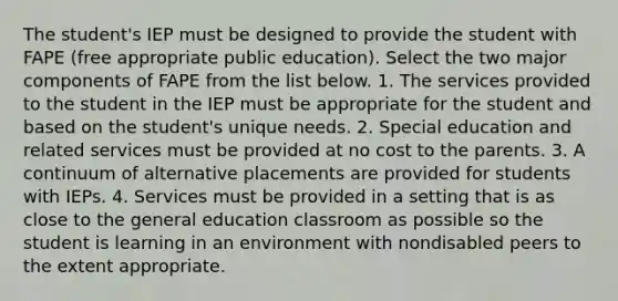 The student's IEP must be designed to provide the student with FAPE (free appropriate public education). Select the two major components of FAPE from the list below. 1. The services provided to the student in the IEP must be appropriate for the student and based on the student's unique needs. 2. Special education and related services must be provided at no cost to the parents. 3. A continuum of alternative placements are provided for students with IEPs. 4. Services must be provided in a setting that is as close to the general education classroom as possible so the student is learning in an environment with nondisabled peers to the extent appropriate.