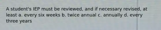 A student's IEP must be reviewed, and if necessary revised, at least a. every six weeks b. twice annual c. annually d. every three years