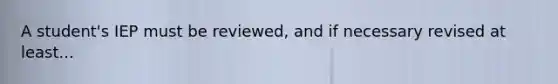 A student's IEP must be reviewed, and if necessary revised at least...