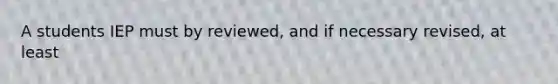 A students IEP must by reviewed, and if necessary revised, at least