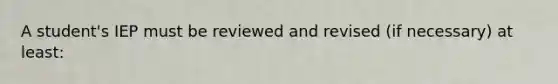 A student's IEP must be reviewed and revised (if necessary) at least: