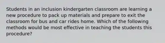 Students in an inclusion kindergarten classroom are learning a new procedure to pack up materials and prepare to exit the classroom for bus and car rides home. Which of the following methods would be most effective in teaching the students this procedure?