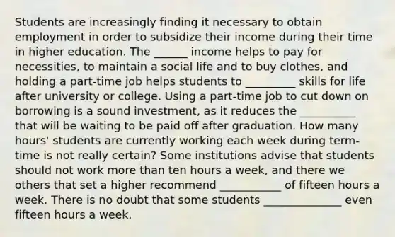 Students are increasingly finding it necessary to obtain employment in order to subsidize their income during their time in higher education. The ______ income helps to pay for necessities, to maintain a social life and to buy clothes, and holding a part-time job helps students to _________ skills for life after university or college. Using a part-time job to cut down on borrowing is a sound investment, as it reduces the __________ that will be waiting to be paid off after graduation. How many hours' students are currently working each week during term-time is not really certain? Some institutions advise that students should not work more than ten hours a week, and there we others that set a higher recommend ___________ of fifteen hours a week. There is no doubt that some students ______________ even fifteen hours a week.