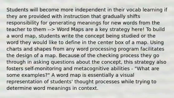 Students will become more independent in their vocab learning if they are provided with instruction that gradually shifts responsibility for generating meanings for new words from the teacher to them --> Word Maps are a key strategy here! To build a word map, students write the concept being studied or the word they would like to define in the center box of a map. Using charts and shapes from any word processing program facilitates the design of a map. Because of the checking process they go through in asking questions about the concept, this strategy also fosters self-monitoring and metacognitive abilities - "What are some examples?" A word map is essentially a visual representation of students' thought processes while trying to determine word meanings in context.